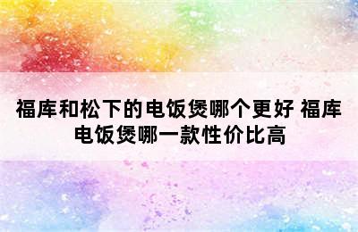 福库和松下的电饭煲哪个更好 福库电饭煲哪一款性价比高